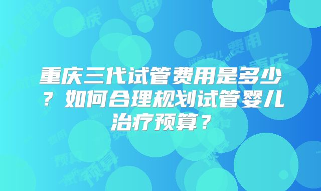 重庆三代试管费用是多少？如何合理规划试管婴儿治疗预算？