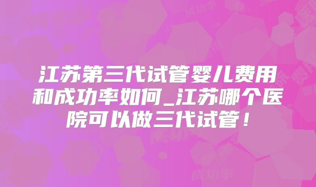 江苏第三代试管婴儿费用和成功率如何_江苏哪个医院可以做三代试管！