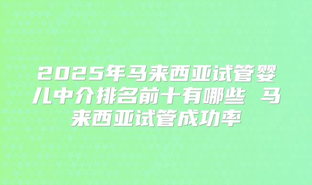 2025年马来西亚试管婴儿中介排名前十有哪些 马来西亚试管成功率