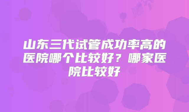 山东三代试管成功率高的医院哪个比较好？哪家医院比较好