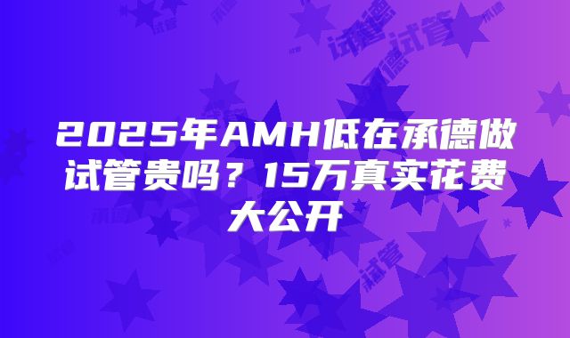 2025年AMH低在承德做试管贵吗？15万真实花费大公开