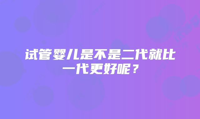 试管婴儿是不是二代就比一代更好呢？