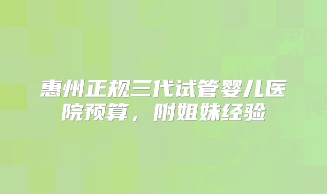 惠州正规三代试管婴儿医院预算，附姐妹经验