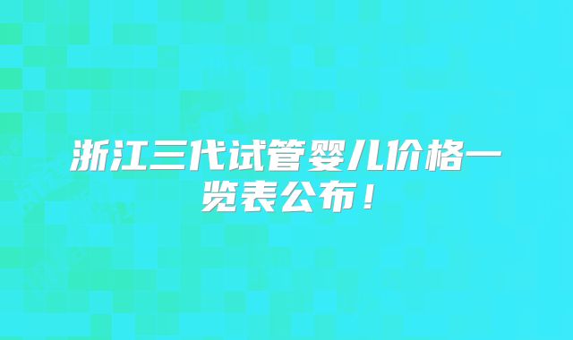 浙江三代试管婴儿价格一览表公布！
