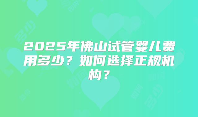 2025年佛山试管婴儿费用多少？如何选择正规机构？