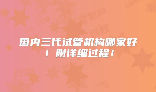 国内三代试管机构哪家好！附详细过程！