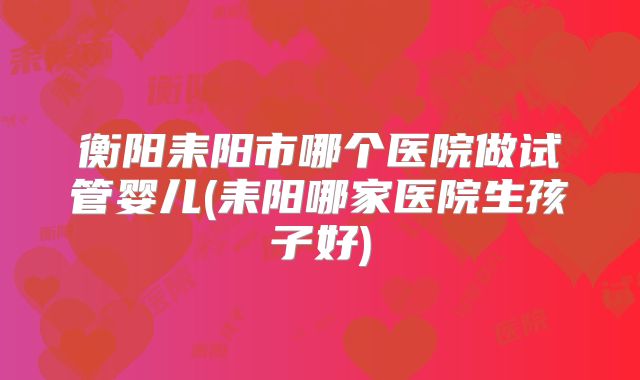衡阳耒阳市哪个医院做试管婴儿(耒阳哪家医院生孩子好)