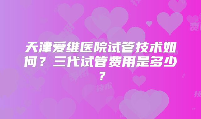 天津爱维医院试管技术如何？三代试管费用是多少？