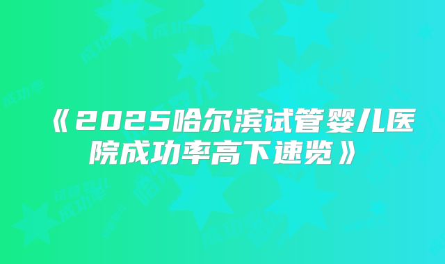 《2025哈尔滨试管婴儿医院成功率高下速览》