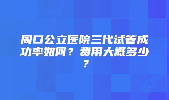 周口公立医院三代试管成功率如何？费用大概多少？