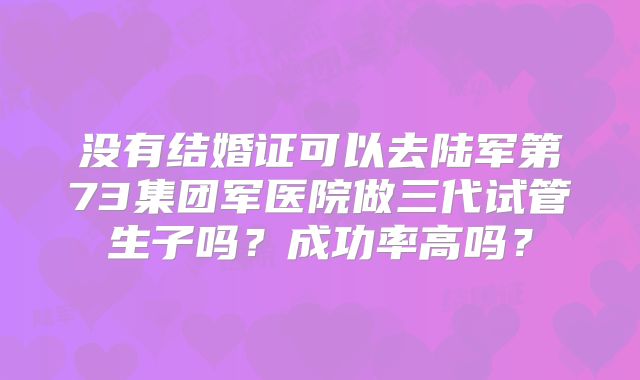 没有结婚证可以去陆军第73集团军医院做三代试管生子吗？成功率高吗？