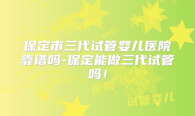 保定市三代试管婴儿医院靠谱吗-保定能做三代试管吗!