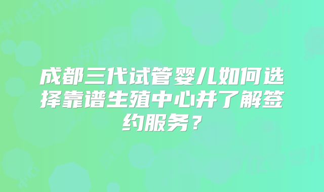 成都三代试管婴儿如何选择靠谱生殖中心并了解签约服务？