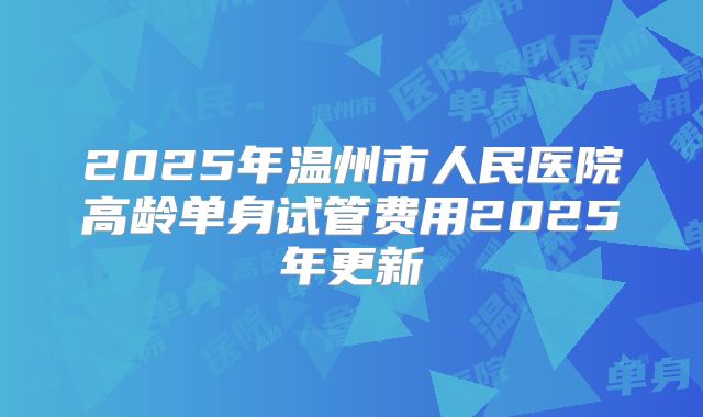 2025年温州市人民医院高龄单身试管费用2025年更新