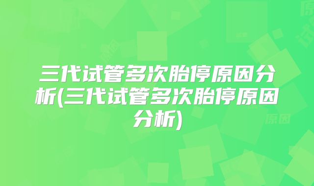 三代试管多次胎停原因分析(三代试管多次胎停原因分析)