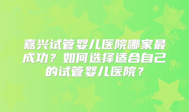 嘉兴试管婴儿医院哪家最成功？如何选择适合自己的试管婴儿医院？