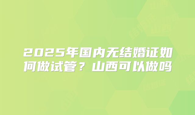 2025年国内无结婚证如何做试管？山西可以做吗