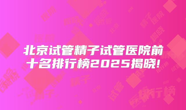 北京试管精子试管医院前十名排行榜2025揭晓!