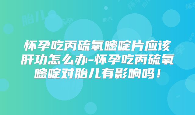 怀孕吃丙硫氧嘧啶片应该肝功怎么办-怀孕吃丙硫氧嘧啶对胎儿有影响吗!