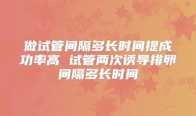 做试管间隔多长时间提成功率高 试管两次诱导排卵间隔多长时间