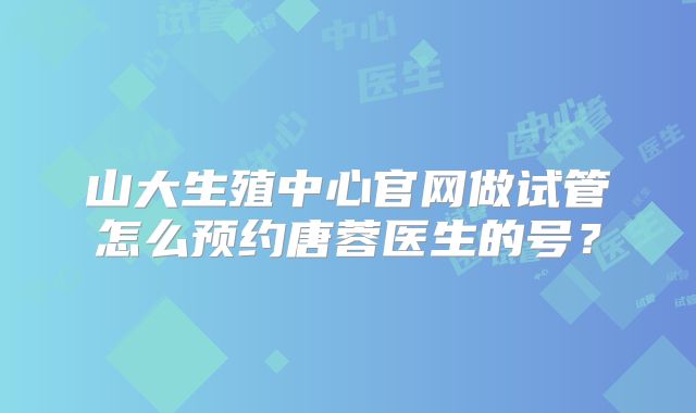 山大生殖中心官网做试管怎么预约唐蓉医生的号？