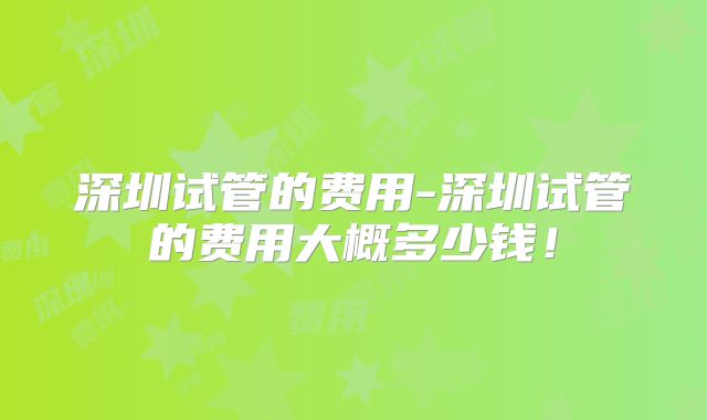 深圳试管的费用-深圳试管的费用大概多少钱!
