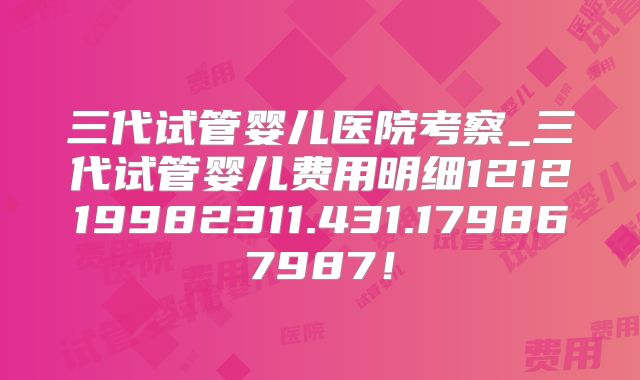 三代试管婴儿医院考察_三代试管婴儿费用明细121219982311.431.179867987！