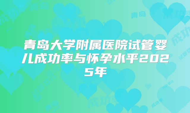 青岛大学附属医院试管婴儿成功率与怀孕水平2025年