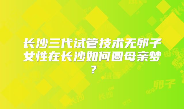 长沙三代试管技术无卵子女性在长沙如何圆母亲梦？