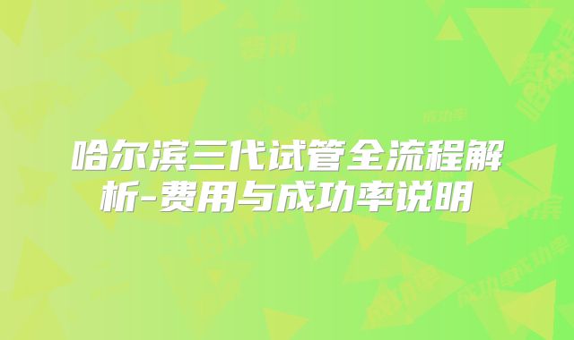 哈尔滨三代试管全流程解析-费用与成功率说明