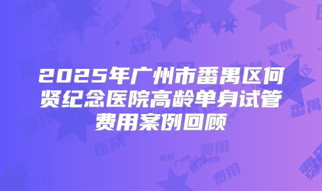 2025年广州市番禺区何贤纪念医院高龄单身试管费用案例回顾