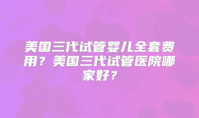 美国三代试管婴儿全套费用？美国三代试管医院哪家好？