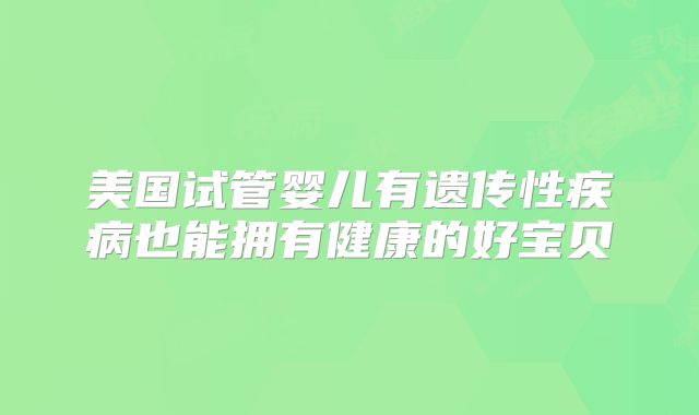 美国试管婴儿有遗传性疾病也能拥有健康的好宝贝