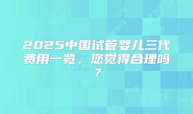 2025中国试管婴儿三代费用一览，您觉得合理吗？
