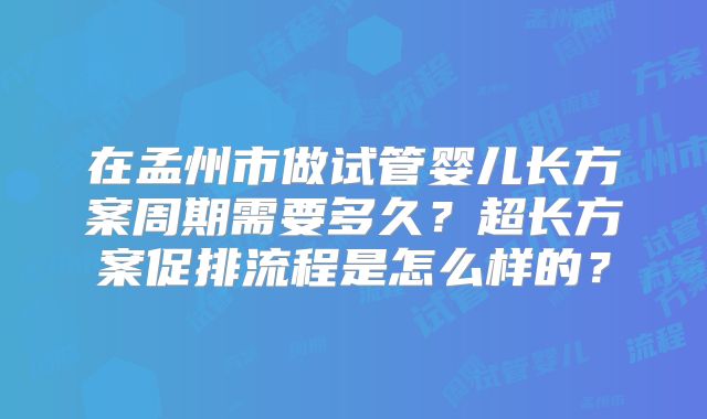 在孟州市做试管婴儿长方案周期需要多久？超长方案促排流程是怎么样的？