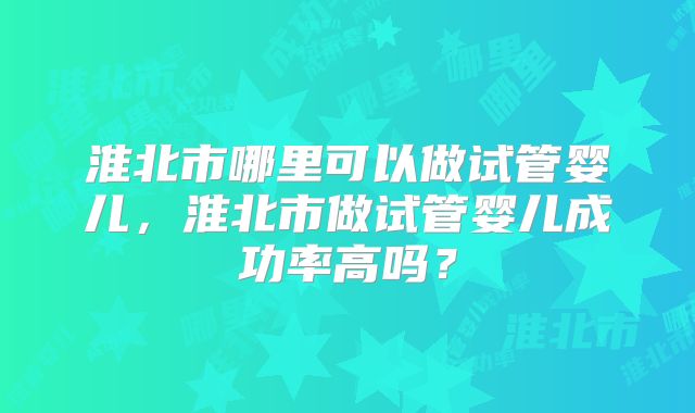 淮北市哪里可以做试管婴儿，淮北市做试管婴儿成功率高吗？