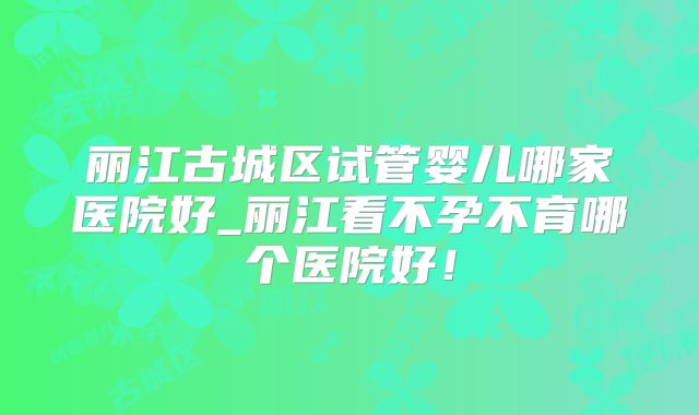 丽江古城区试管婴儿哪家医院好_丽江看不孕不育哪个医院好！