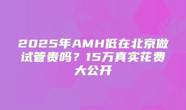 2025年AMH低在北京做试管贵吗？15万真实花费大公开