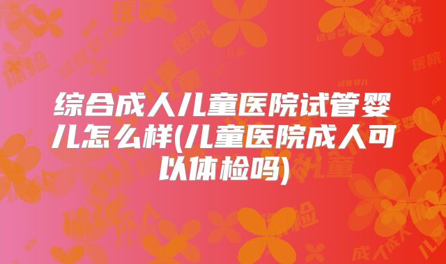 综合成人儿童医院试管婴儿怎么样(儿童医院成人可以体检吗)