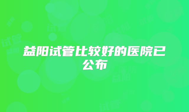 益阳试管比较好的医院已公布