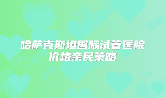 哈萨克斯坦国际试管医院价格亲民策略