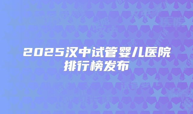 2025汉中试管婴儿医院排行榜发布