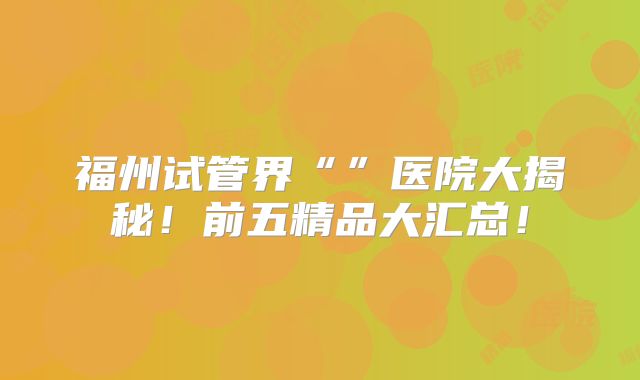 福州试管界“”医院大揭秘！前五精品大汇总！