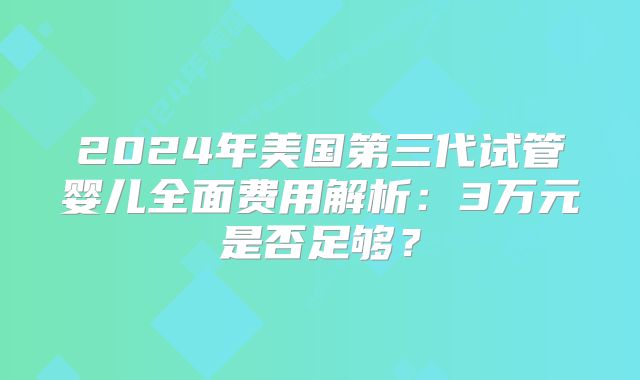 2024年美国第三代试管婴儿全面费用解析：3万元是否足够？