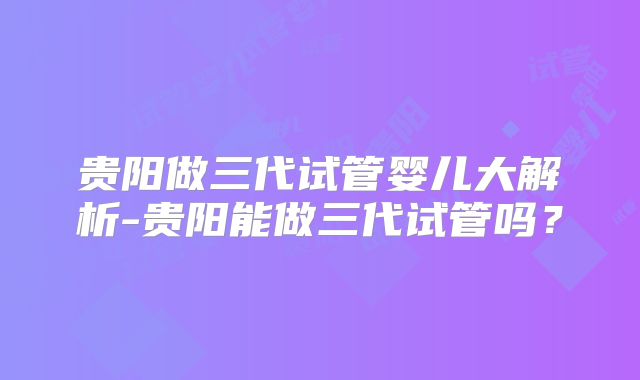 贵阳做三代试管婴儿大解析-贵阳能做三代试管吗？