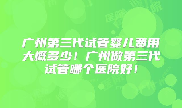 广州第三代试管婴儿费用大概多少!广州做第三代试管哪个医院好!
