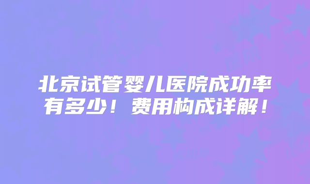 北京试管婴儿医院成功率有多少！费用构成详解！