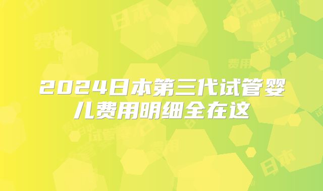 2024日本第三代试管婴儿费用明细全在这