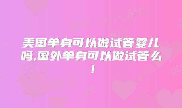 美国单身可以做试管婴儿吗,国外单身可以做试管么！