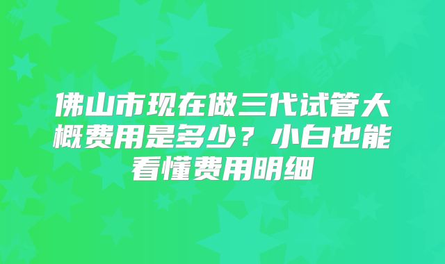 佛山市现在做三代试管大概费用是多少?小白也能看懂费用明细